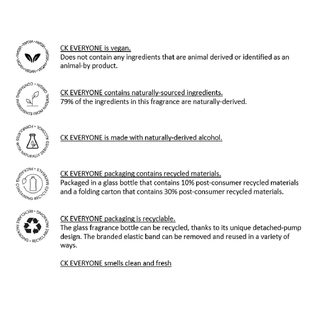 Four images transitioning into each other in an endless loop. Image 1: CK EVERYONE is vegan. Does not contain any ingredients that are animal derived or identified as an animal-by product. CK EVERYONE contains naturally-sourced ingredients. 79% of the ingredients in this fragrance are naturally-derived. CK EVERYONE is made with naturally-derived alcohol. CK EVERYONE packaging contains recycled materials. Packaged in a glass bottle that contains 10% post-consumer recycled materials and a folding carton that contains 30% post-consumer recycled materials. CK EVERYONE packaging is recyclable. The glass fragrance bottle can be recycled, thanks to its unique detached-pump design. The branded elastic band can be removed and reused in a variety of ways. CK EVERYONE smells clean and fresh. Image 2. Shows drawing of the bottle with its decorative band around a wrist as a bracelet. Text- Take off my band and reuse it. Image 3: Unscrew pump and recycle glass bottle. Image 4. Made with organic and vegan ingredients.