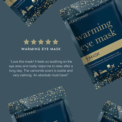 Image 1 - Image shows a product package for a warming eye mask from BeautyPro, featuring a dark blue background with gold accents and stars, accompanied by a five-star rating, and includes a testimonial stating Love this mask! It feels so soothing on the eye area and really helps me to relax after a long day. The camomile scent is subtle and very calming. An absolute must have! Image 2 - Image of a chamomile scented self-heating eye mask designed for travel, featuring gold dots on a dark blue background, with the following text: CHAMOMILE SCENTED These masks will help you sink into a peaceful rest, SELF HEATING Simply open the mask and enjoy 20 minutes of gentle warmth over the eye area, PERFECT FOR TRAVEL Plane, car, cruise ship or just your bed? You choose! Image 3 - A dark blue packet labeled BEAUTYPRO warming eye mask features gold text and illustrations of a person wearing an eye mask, surrounded by award badges for various beauty accolades, including Global Green Beauty Awards 2023, Beauty Bible Awards 2023, and Highly Commended.