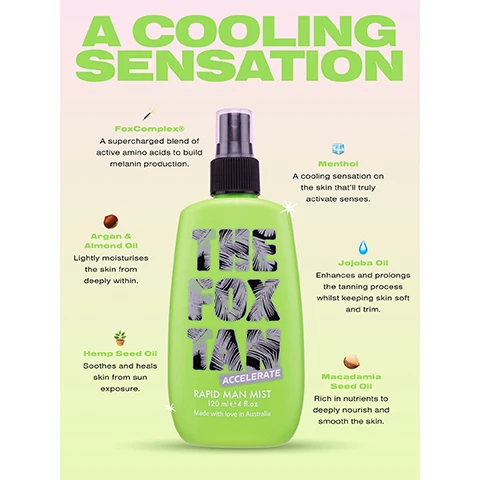 image  1, a cool sensation. fox complex a supercharged blend of active amino acids to build melanin production. argan and almond oil, lightly moisturises the skin from deeply within. hemp seed oil, soothes and heals skin from sun exposure. menthol, a cooling sensation on the skin that'lltruly activate senses. jojoba oil, enhances and prolongs the tanning process whilst keeping skin soft and trim. macadamia seed oil, rich in nutrients to deeply nourish smooth skin. image 2, 1 = prepare, massage in rapid elixir once daily for 3-5 days prior to gaining UV. 2 = accelerate, apply accelerator all over whilst kickin it beachside, poolside or in a sunbed. 3 = SPF, apply SPF over your fox tan to prevent burn and sun damage. 4 = extend, massage sun tan sealer nightly to deeply hydrate and prolong your tan.