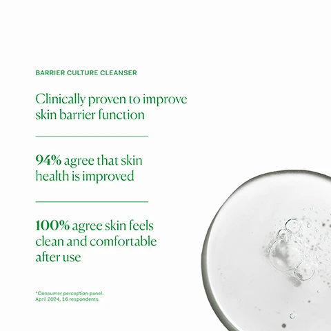 image 1, barrier culture cleanser. clinically proven to improve skin barrier function. 94% agree that skin health is improved. 100% agree skin feels clean and comfortable after use. consumer perception panel, april 2024, 16 respondents. image 2, support the barrier function. inner skin hydrator - for anyone looking to plump and hydrate their skin. suitable for all skin types. one capsule daily with food. outer barrier culture cleanser - for all skin types, including very sensitive or acne prone. approved skin microbiome and skin barrier friendly. apply 2-3 pumps to damp skin, massage into skin and rinse. repeat if desired for a double cleanse. outer barrier culture moisturiser - all skin types, including very sensitive or acne prone instantly hydrate skin. apply 1-2 pumps to clean, dry skin AM and PM. image 3, old packaging vs new packaging. as our new packaging phases in sustainably, you may receive either out old or new jar and box. inside the jar it's the same formula you know and love. image 4, full ingredient list.