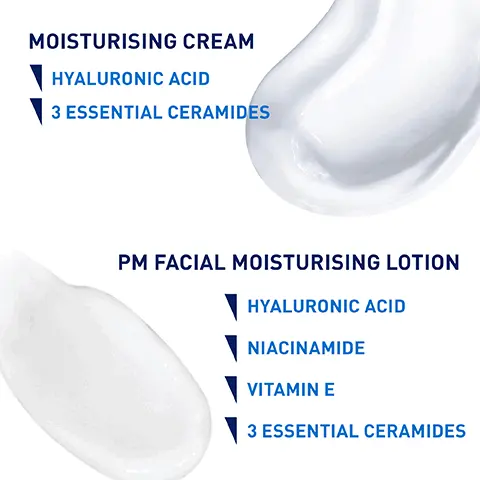Image 1, MOISTURISING CREAM HYALURONIC ACID 3 ESSENTIAL CERAMIDES PM FACIAL MOISTURISING LOTION HYALURONIC ACID NIACINAMIDE VITAMIN E 3 ESSENTIAL CERAMIDES Image 2, UP TO 24 HOUR HYDRATION WITH HYALURONIC ACID AND 3 ESSENTIAL CERAMIDES RICH, NON-GREASY FORMULA HELPS PROTECT THE SKIN'S NATURAL BARRIER FOR DRY TO VERY DRY SKIN CeraVe Image 3, FACIAL MOISTURISER FOR EVENING USE CeraVe Facial LIGHTWEIGHT TEXTURE WITH INSTANT & LONG- LASTING HYDRATION HELPS PROTECT THE SKIN'S NATURAL BARRIER DEVELOPED WITH DERMATOLOGISTS Image 4, MOISTURISE BODY - APPLY LIBERALLY TO BODY AND HANDS - SUITABLE FOR USE ON FACE MOISTURISE FACE - APPLY TO FACE AND NECK - SUITABLE FOR USE ON FACE 12 02/340 g CeraVe Facial Moisturising Lotion CeraVe CEVELOPED WITH DERMATOLOGISTS Moisturising Cream Baume Hydratant FRAGRANCE FREE & NON COMED Crème Hydratante Visage PM Image 5, RICH, NON-GREASY CREAM THAT HELPS PROTECT THE PROTECTIVE SKIN BARRIER CeraVe Moisturising Cream Baume Hydratant CeraVe Facial Moisturising Letion Crime Hydratante Visage MOISTURISES THROUGHOUT THE NIGHT AND HELPS PROTECT THE PROTECTIVE SKIN BARRIER