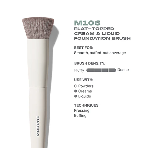 Image 3 - An image of a flat-topped foundation brush with a white handle and fluffy bristles, accompanied by text that reads M106, FLAT-TOPPED CREAM & LIQUID FOUNDATION BRUSH, BEST FOR: Smooth, buffed-out coverage, BRUSH DENSITY: Fluffy to Dense, USE WITH: Powders, Creams, Liquids, TECHNIQUES: Pressing, Buffing.
Image 4 - Image of a flat-topped foundation brush with a circular brush head shown from the top and a side view; the top view displays the brush head with a diameter of 23mm, while the side view shows the brush handle marked MORPHE, measuring 173mm in length with text reading M106 Flat-Topped Cream & Liquid Foundation Brush.
Image 5 - Image of a brush with soft, silver-infused bristles in a white holder, accompanied by text that highlights the benefits of the brush: BEST-IN-BRUSH BENEFITS, Bristles infused with silver ion technology, known to have antibacterial benefits. Engineered to hold up to your daily routine. Designed with pro-perfected brush heads.
Image 6 - Image shows six foundation brushes arranged in a row, labeled M102 to M107, with descriptions for each: Light, buildable coverage; Controlled, precision coverage; Foolproof, seamless coverage; Face and body application; Smooth, buffed-out coverage; Targeted, concentrated coverage, with the title FIND YOUR FOUNDATION BRUSH prominently displayed above.
Image 7 - Image shows a step-by-step guide on how to take care of a brush with five numbered instructions and a caution note at the bottom. The visible text includes the following: HOW TO TAKE CARE OF YOUR BRUSH, 1 Wet bristles with warm water and a gentle cleanser, 2 Swirl bristles on the palm of your hand, 3 Rinse and repeat until water appears clear, 4 Gently squeeze out any excess moisture, 5 Reshape the bristles, then place the brush flat or upside down to air-dry, CAUTION: To avoid compromising the brush construction, do not use hot water, wet the brush ferrule, or submerge your brush in water or cleaner.